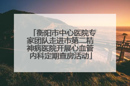 衡阳市中心医院专家团队走进市第二精神病医院开展心血管内科定期查房活动